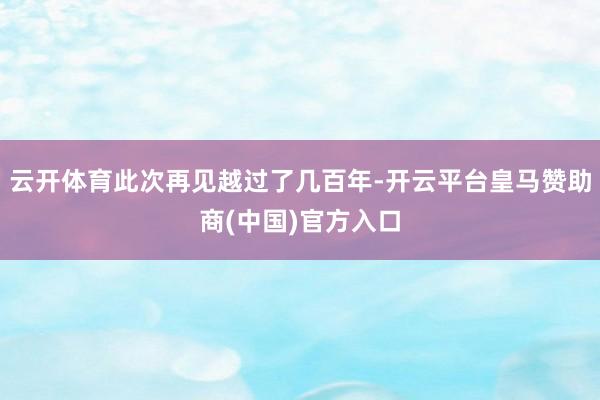 云开体育此次再见越过了几百年-开云平台皇马赞助商(中国)官方入口