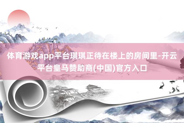 体育游戏app平台琪琪正待在楼上的房间里-开云平台皇马赞助商(中国)官方入口