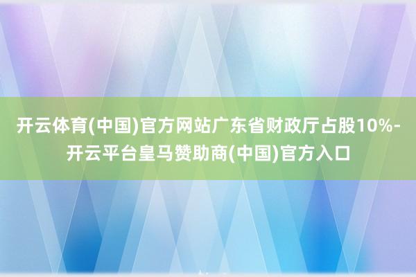 开云体育(中国)官方网站广东省财政厅占股10%-开云平台皇马赞助商(中国)官方入口