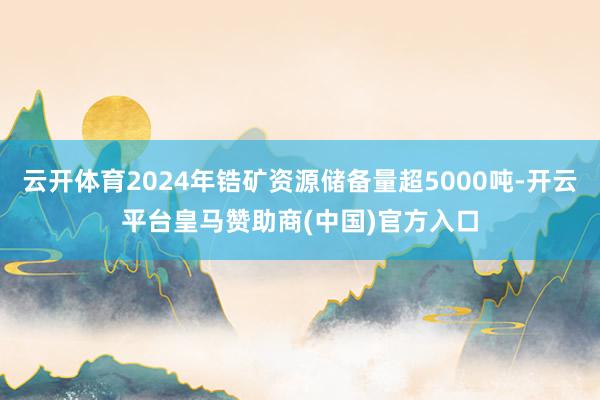 云开体育2024年锆矿资源储备量超5000吨-开云平台皇马赞助商(中国)官方入口