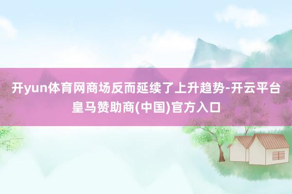 开yun体育网商场反而延续了上升趋势-开云平台皇马赞助商(中国)官方入口