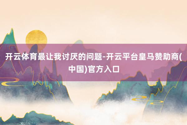 开云体育最让我讨厌的问题-开云平台皇马赞助商(中国)官方入口