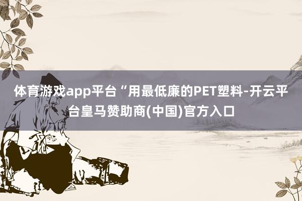 体育游戏app平台“用最低廉的PET塑料-开云平台皇马赞助商(中国)官方入口