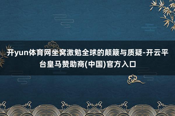 开yun体育网坐窝激勉全球的颠簸与质疑-开云平台皇马赞助商(中国)官方入口