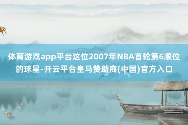 体育游戏app平台这位2007年NBA首轮第6顺位的球星-开云平台皇马赞助商(中国)官方入口