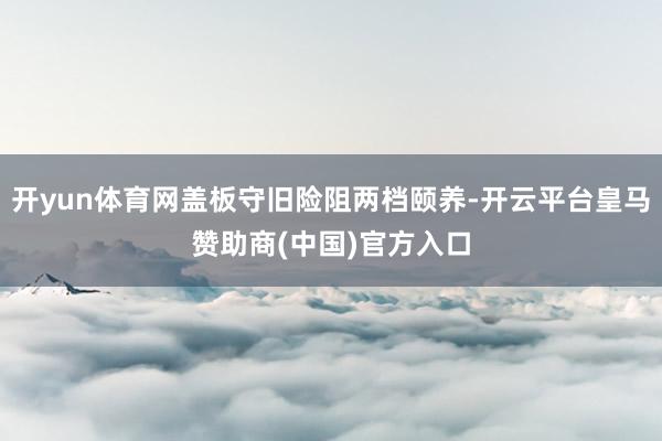 开yun体育网盖板守旧险阻两档颐养-开云平台皇马赞助商(中国)官方入口