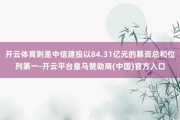 开云体育则是中信建投以84.31亿元的募资总和位列第一-开云平台皇马赞助商(中国)官方入口