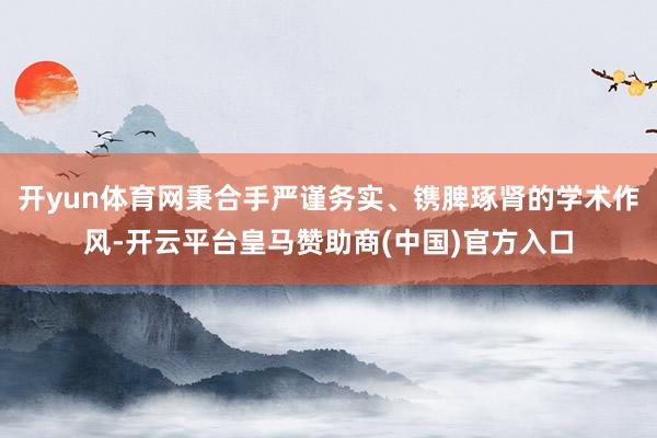 开yun体育网秉合手严谨务实、镌脾琢肾的学术作风-开云平台皇马赞助商(中国)官方入口