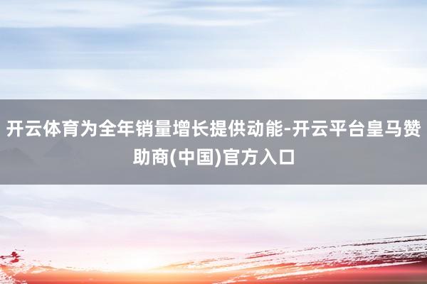 开云体育为全年销量增长提供动能-开云平台皇马赞助商(中国)官方入口