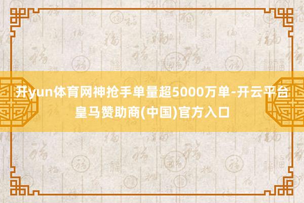开yun体育网神抢手单量超5000万单-开云平台皇马赞助商(中国)官方入口