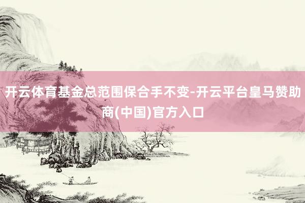 开云体育基金总范围保合手不变-开云平台皇马赞助商(中国)官方入口