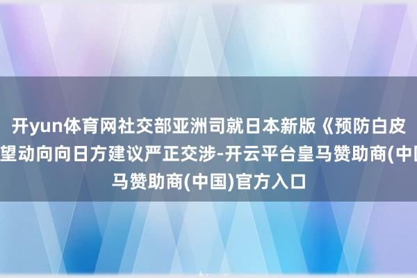 开yun体育网社交部亚洲司就日本新版《预防白皮书》涉华绝望动向向日方建议严正交涉-开云平台皇马赞助商(中国)官方入口