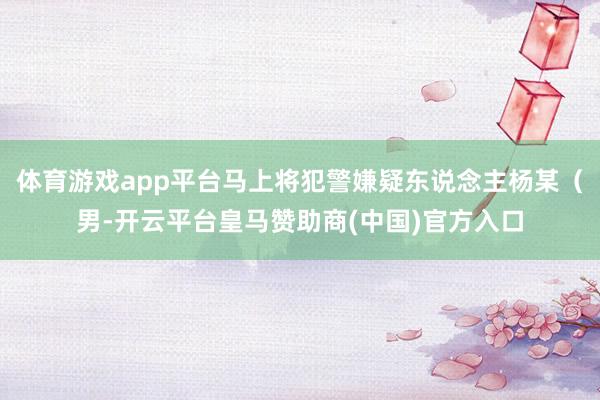 体育游戏app平台马上将犯警嫌疑东说念主杨某（男-开云平台皇马赞助商(中国)官方入口