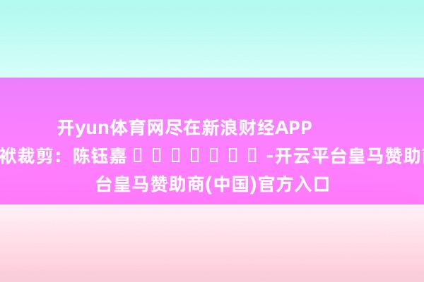 开yun体育网尽在新浪财经APP            						包袱裁剪：陈钰嘉 							-开云平台皇马赞助商(中国)官方入口