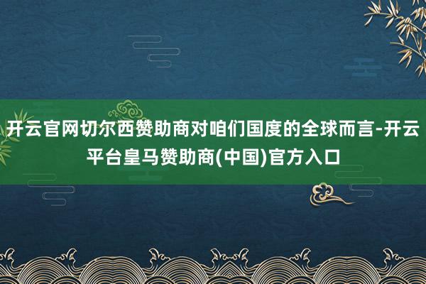 开云官网切尔西赞助商对咱们国度的全球而言-开云平台皇马赞助商(中国)官方入口
