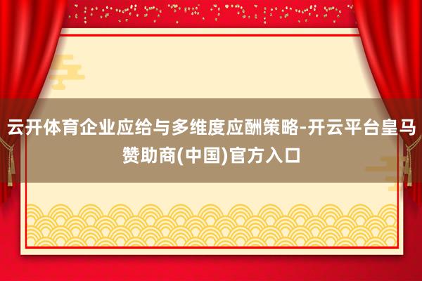 云开体育企业应给与多维度应酬策略-开云平台皇马赞助商(中国)官方入口