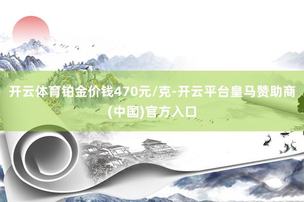 开云体育铂金价钱470元/克-开云平台皇马赞助商(中国)官方入口