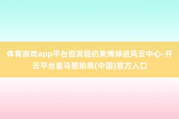 体育游戏app平台但发现仍束缚掉进风云中心-开云平台皇马赞助商(中国)官方入口