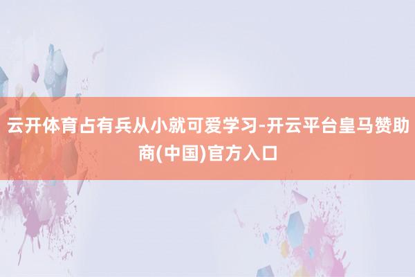 云开体育占有兵从小就可爱学习-开云平台皇马赞助商(中国)官方入口