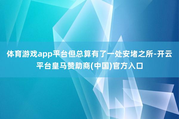 体育游戏app平台但总算有了一处安堵之所-开云平台皇马赞助商(中国)官方入口