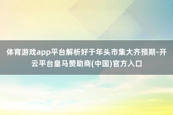 体育游戏app平台解析好于年头市集大齐预期-开云平台皇马赞助商(中国)官方入口