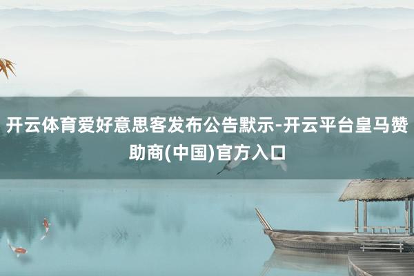 开云体育爱好意思客发布公告默示-开云平台皇马赞助商(中国)官方入口