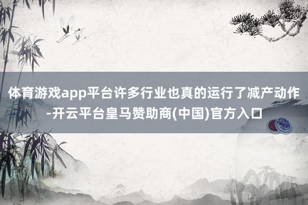 体育游戏app平台许多行业也真的运行了减产动作-开云平台皇马赞助商(中国)官方入口