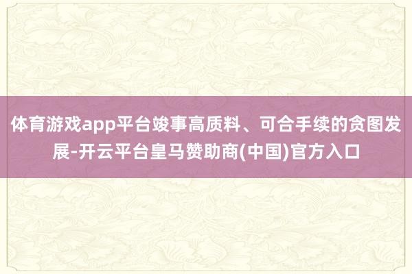 体育游戏app平台竣事高质料、可合手续的贪图发展-开云平台皇马赞助商(中国)官方入口