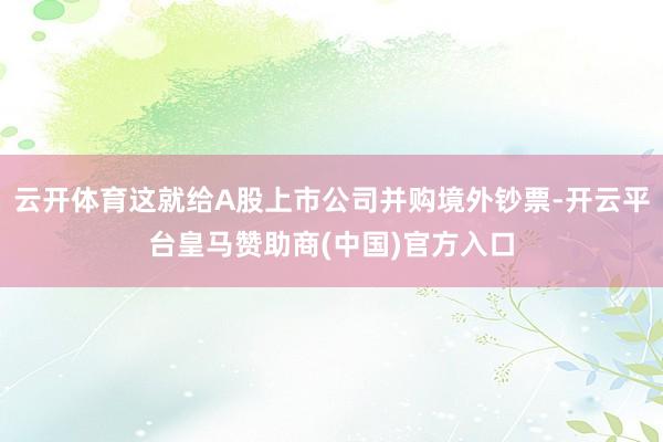 云开体育这就给A股上市公司并购境外钞票-开云平台皇马赞助商(中国)官方入口