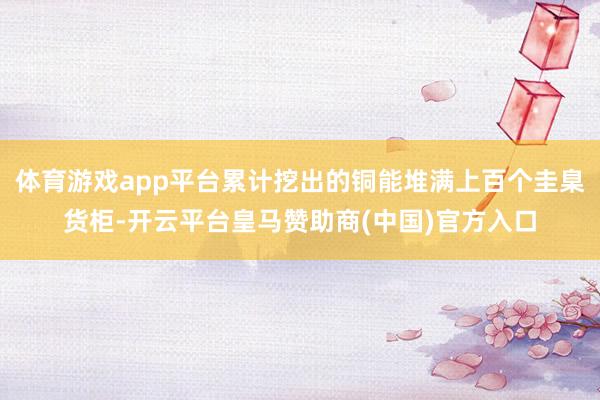 体育游戏app平台累计挖出的铜能堆满上百个圭臬货柜-开云平台皇马赞助商(中国)官方入口