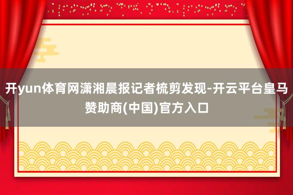 开yun体育网潇湘晨报记者梳剪发现-开云平台皇马赞助商(中国)官方入口