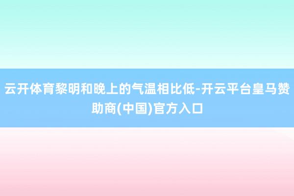 云开体育黎明和晚上的气温相比低-开云平台皇马赞助商(中国)官方入口
