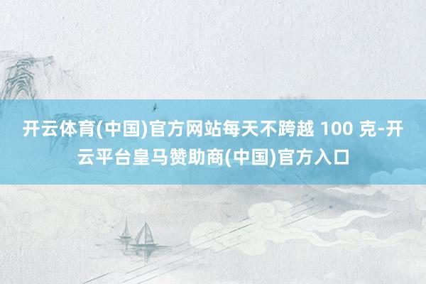 开云体育(中国)官方网站每天不跨越 100 克-开云平台皇马赞助商(中国)官方入口