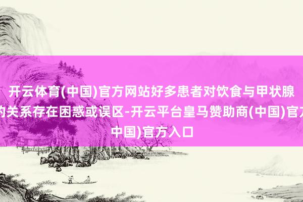 开云体育(中国)官方网站好多患者对饮食与甲状腺健康的关系存在困惑或误区-开云平台皇马赞助商(中国)官方入口