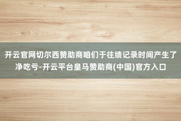 开云官网切尔西赞助商咱们于往绩记录时间产生了净吃亏-开云平台皇马赞助商(中国)官方入口