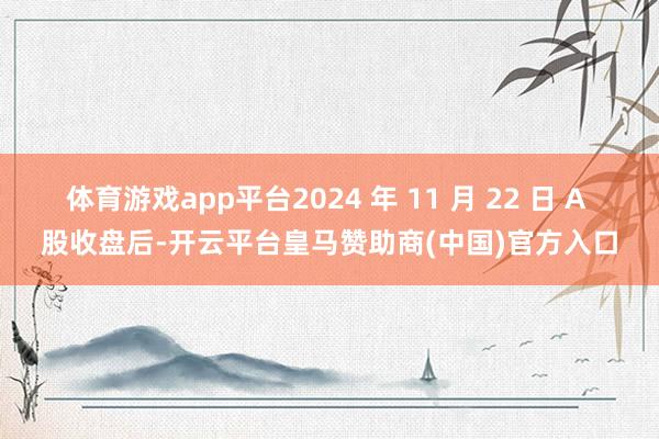 体育游戏app平台2024 年 11 月 22 日 A 股收盘后-开云平台皇马赞助商(中国)官方入口