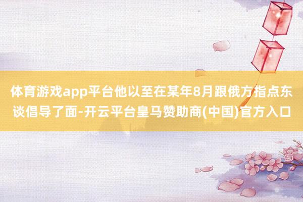 体育游戏app平台他以至在某年8月跟俄方指点东谈倡导了面-开云平台皇马赞助商(中国)官方入口