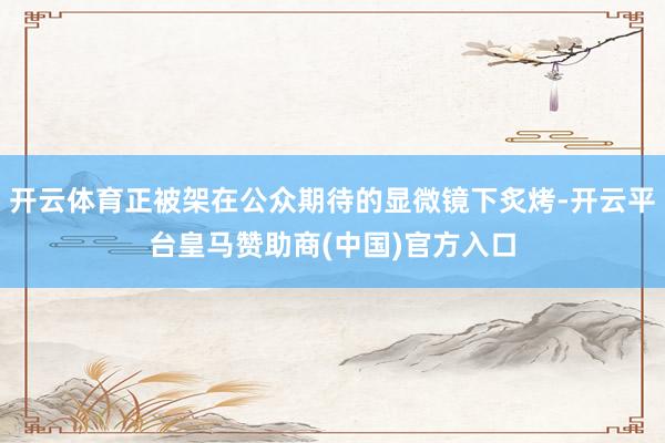 开云体育正被架在公众期待的显微镜下炙烤-开云平台皇马赞助商(中国)官方入口