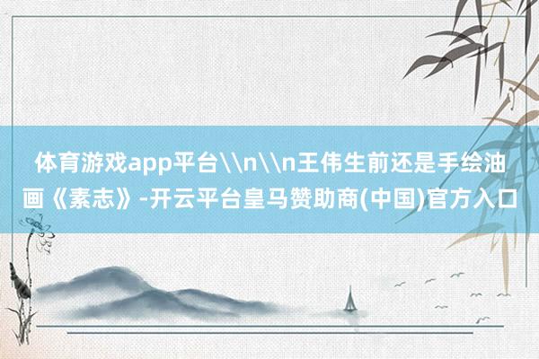体育游戏app平台\n\n王伟生前还是手绘油画《素志》-开云平台皇马赞助商(中国)官方入口