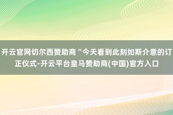开云官网切尔西赞助商“今天看到此刻如斯介意的订正仪式-开云平台皇马赞助商(中国)官方入口