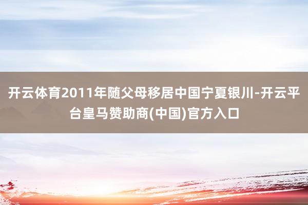 开云体育2011年随父母移居中国宁夏银川-开云平台皇马赞助商(中国)官方入口