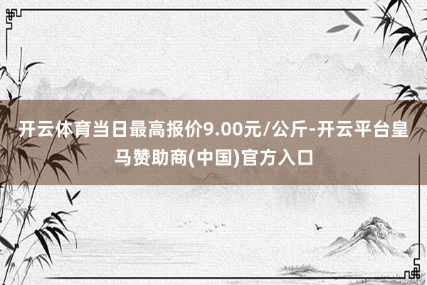 开云体育当日最高报价9.00元/公斤-开云平台皇马赞助商(中国)官方入口