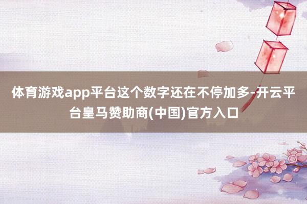 体育游戏app平台这个数字还在不停加多-开云平台皇马赞助商(中国)官方入口