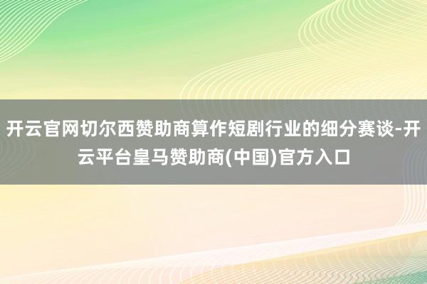 开云官网切尔西赞助商算作短剧行业的细分赛谈-开云平台皇马赞助商(中国)官方入口