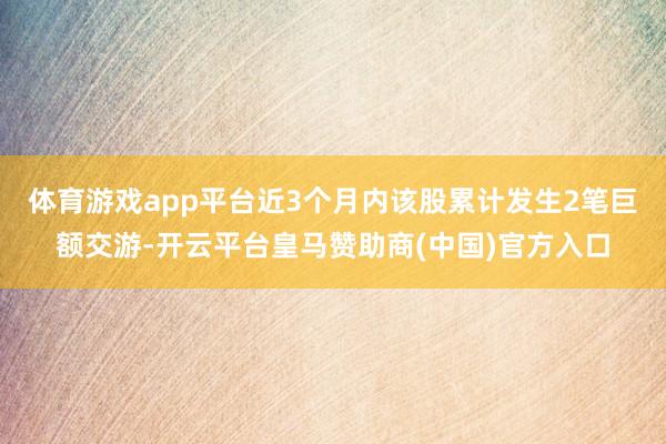 体育游戏app平台近3个月内该股累计发生2笔巨额交游-开云平台皇马赞助商(中国)官方入口