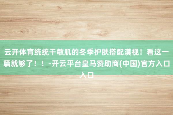 云开体育统统干敏肌的冬季护肤搭配漠视！看这一篇就够了！！-开云平台皇马赞助商(中国)官方入口