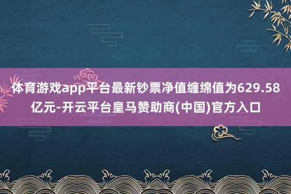 体育游戏app平台最新钞票净值缠绵值为629.58亿元-开云平台皇马赞助商(中国)官方入口