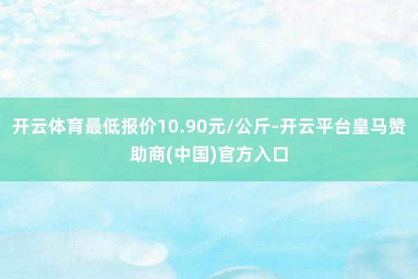 开云体育最低报价10.90元/公斤-开云平台皇马赞助商(中国)官方入口