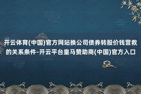 开云体育(中国)官方网站换公司债券转股价钱营救的关系条件-开云平台皇马赞助商(中国)官方入口