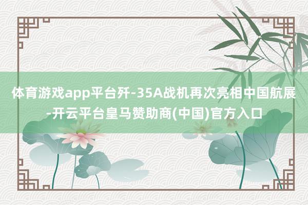 体育游戏app平台歼-35A战机再次亮相中国航展-开云平台皇马赞助商(中国)官方入口